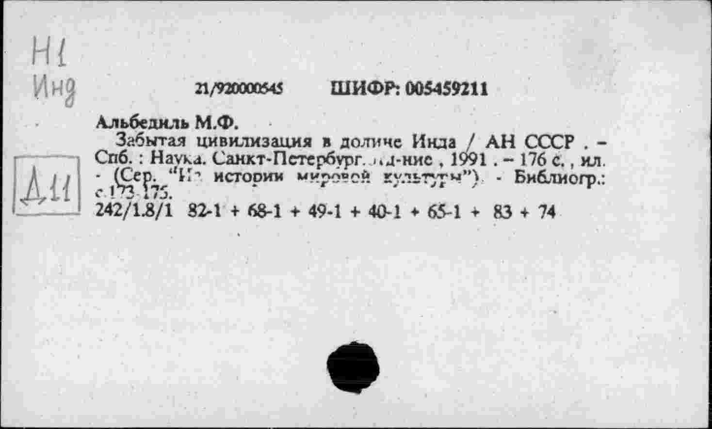 ﻿Ин?
Ли
21/920000545 ШИФР: 005459211
Альбедиль М.Ф.
Забытая цивилизация в долине Инда / АН СССР . -Спб. : Наука. Санкт-Петербург, і.д-нис , 1991 . - 176 с., ил. - (Сер^ ‘‘И’’ истории мировой культуры”), - Библиогр.: 242/Û/1 82-1 + 68-1 + 49-1 + 40-1 * 65-1 + 83 + 74